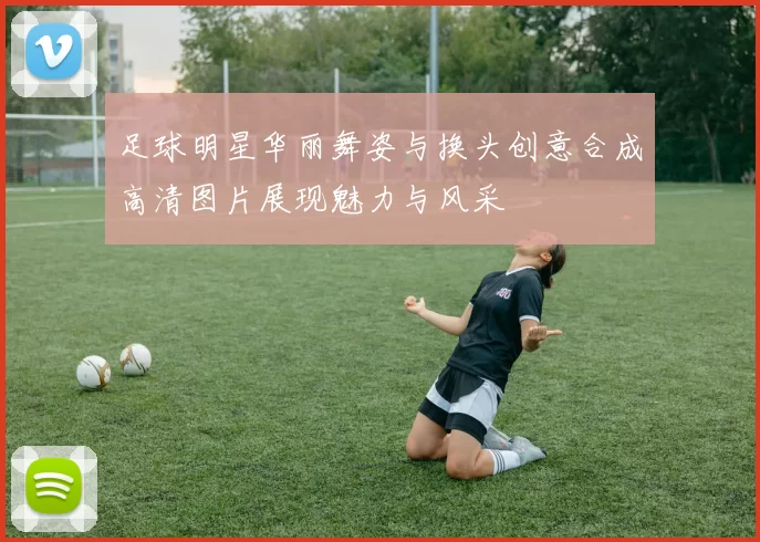 足球明星华丽舞姿与换头创意合成高清图片展现魅力与风采