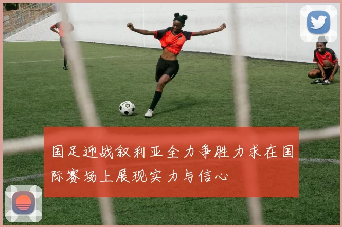 国足迎战叙利亚全力争胜力求在国际赛场上展现实力与信心