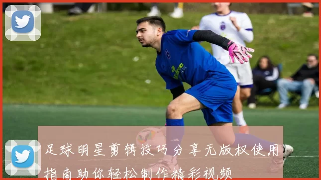 足球明星剪辑技巧分享无版权使用指南助你轻松制作精彩视频